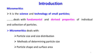 3
Introduction
Micromeritics
 It is the science and technology of small particles;
……….deals with fundamental and derived properties of individual
and collection of particles.
 Micromeritics deals with:
Particle size and size distribution
 Methods of determining particle size
Particle shape and surface area
 
