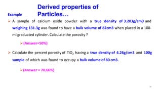 30
Derived properties of
Particles…
Example
 A sample of calcium oxide powder with a true density of 3.203g/cm3 and
weighing 131.3g was found to have a bulk volume of 82cm3 when placed in a 100-
ml graduated cylinder. Calculate the porosity ?
(Answer=50%)
 Calculatethe percent porosity of TiO2 having a true density of 4.26g/cm3 and 100g
sample of which was found to occupy a bulk volume of 80 cm3.
(Answer = 70.66%)
 