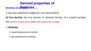 33
Derived properties of
Particles…
Densities of particles
 Density is defined as weight per unit volume (W/V).
A) True density: the true density, or absolute density, of a sample excludes
the volume of the pores and voids within the sample.
 Methods;
Liquid displacement method
Gas displacement method
 
