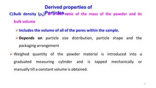 35
Derived properties of
Particles…
C)Bulk density (b): It is the ratio of the mass of the powder and its
bulk volume
Includes the volume of all of the pores within the sample.
Depends on particle size distribution, particle shape and the
packaging arrangement
 Weighed quantity of the powder material is introduced into a
graduated measuring cylinder and is tapped mechanically or
manually till a constant volume is obtained.
 