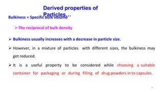 37
Derived properties of
Particles…
Bulkiness = Specific bulk volume
The reciprocal of bulk density
 Bulkiness usually increases with a decrease in particle size.
 However, in a mixture of particles with different sizes, the bulkiness may
get reduced.
 It is a useful property to be considered while choosing a suitable
container for packaging or during filling of drug powders in to capsules.
 