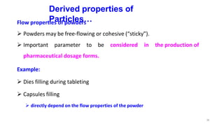 38
Derived properties of
Particles…
Flow properties of powders
 Powders may be free-flowing or cohesive (“sticky”).
 Important parameter to be considered in the production of
pharmaceutical dosage forms.
Example:
 Dies filling during tableting
 Capsules filling
 directly depend on the flow properties of the powder
 
