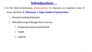 4
Introduction…
 In the field of pharmacy, micromeritics has become an important area of
study because it influences a large number of parameters;
 Research and development
 Manufacturing of dosage forms such as;
 Suspension to be reconstituted
 Tablet
 Capsule
 