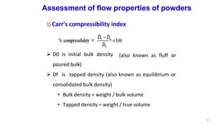 Assessment of flow properties of powders
1) Carr’s compressibility index
 D0 is initial bulk density
poured bulk)
41
(also known as fluff or
 Df is tapped density (also known as equilibrium or
consolidated bulk density)
• Bulk density = weight / bulk volume
• Tapped density = weight / true volume
 