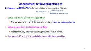 Assessment of flow properties of
powders…
2) Hausner ratio: Hausner ratio was related to interparticle friction;
 Value less than 1.25 indicates good flow
The powder with low interparticle friction, such as coarse spheres.
 Value greater than 1.5 indicates poor flow
More cohesive, less free-flowing powders such as flakes.
 Between 1.25 and 1.5, added glidant normally improves flow.
43
 
