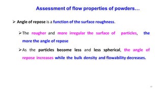 45
Assessment of flow properties of powders…
 Angle of repose is a function of the surface roughness.
The rougher and more irregular the surface of particles, the
more the angle of repose
As the particles become less and less spherical, the angle of
repose increases while the bulk density and flowability decreases.
 