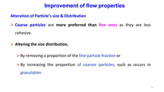 47
Improvement of flow properties
Alteration of Particle’s size & Distribution
 Coarse particles are more preferred than fine ones as they are less
cohesive.
 Altering the size distribution,
By removing a proportion of the fine particle fraction or
By increasing the proportion of coarser particles, such as occurs in
granulation.
 