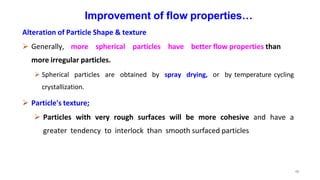 48
Improvement of flow properties…
Alteration of Particle Shape & texture
 Generally, more spherical particles have better flow properties than
more irregular particles.
 Spherical particles are obtained by spray drying, or by temperature cycling
crystallization.
 Particle's texture;
 Particles with very rough surfaces will be more cohesive and have a
greater tendency to interlock than smooth surfaced particles
 