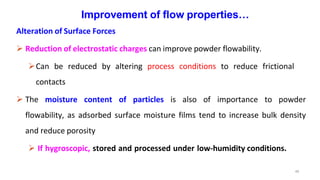 49
Improvement of flow properties…
Alteration of Surface Forces
 Reduction of electrostatic charges can improve powder flowability.
Can be reduced by altering process conditions to reduce frictional
contacts
 The moisture content of particles is also of importance to powder
flowability, as adsorbed surface moisture films tend to increase bulk density
and reduce porosity
 If hygroscopic, stored and processed under low-humidity conditions.
 