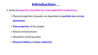 5
Introduction…
 Study of properties of particle has many application in pharmacy;
Physical properties of powder are dependent on particle size and size
distribution
Flow properties of the powder
Release and dissolution
Absorption and drug action
Physical stability and dose uniformity
 