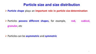 7
Particle size and size distribution
 Particle shape plays an important role in particle size determination
 Particles possess different shapes, for example, rod, cubical,
granular, etc
 Particles can be asymmetric and symmetric
 