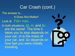 Car Crash (cont.)
The answer is…
It Does Not Matter!
Look at FΔt= mΔv
In both situations, Δt, m, and Δv
are the same! The time it
takes you to stop depends on
your car, m is the mass of
your car, and Δv depends on
how fast you were initially
traveling.
 