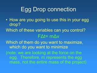 Egg Drop connection
• How are you going to use this in your egg
drop?
Which of these variables can you control?
FΔt= mΔv
Which of them do you want to maximize,
which do you want to minimize
(note: we are looking at the force on the
egg. Therefore, m represents the egg
mass, not the entire mass of the project)
 