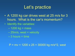 Let’s practice
• A 1200 kg car drives west at 25 m/s for 3
hours. What is the car’s momentum?
• Identify the variables:
– 1200 kg = mass
– 25m/s, west = velocity
– 3 hours = time
P = mv = 1200 x 25 = 30000 kg m/s^2, west
 