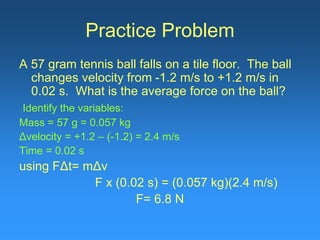 Practice Problem
A 57 gram tennis ball falls on a tile floor. The ball
changes velocity from -1.2 m/s to +1.2 m/s in
0.02 s. What is the average force on the ball?
Identify the variables:
Mass = 57 g = 0.057 kg
Δvelocity = +1.2 – (-1.2) = 2.4 m/s
Time = 0.02 s
using FΔt= mΔv
F x (0.02 s) = (0.057 kg)(2.4 m/s)
F= 6.8 N
 
