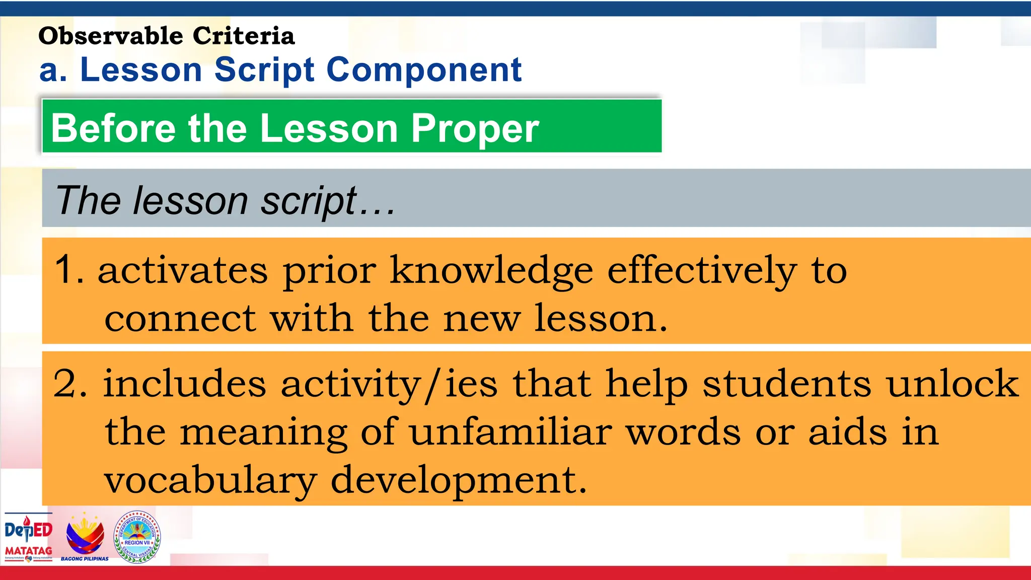 a. Lesson Script Component
Observable Criteria
Before the Lesson Proper
1. activates prior knowledge effectively to
connect with the new lesson.
2. includes activity/ies that help students unlock
the meaning of unfamiliar words or aids in
vocabulary development.
The lesson script…
 