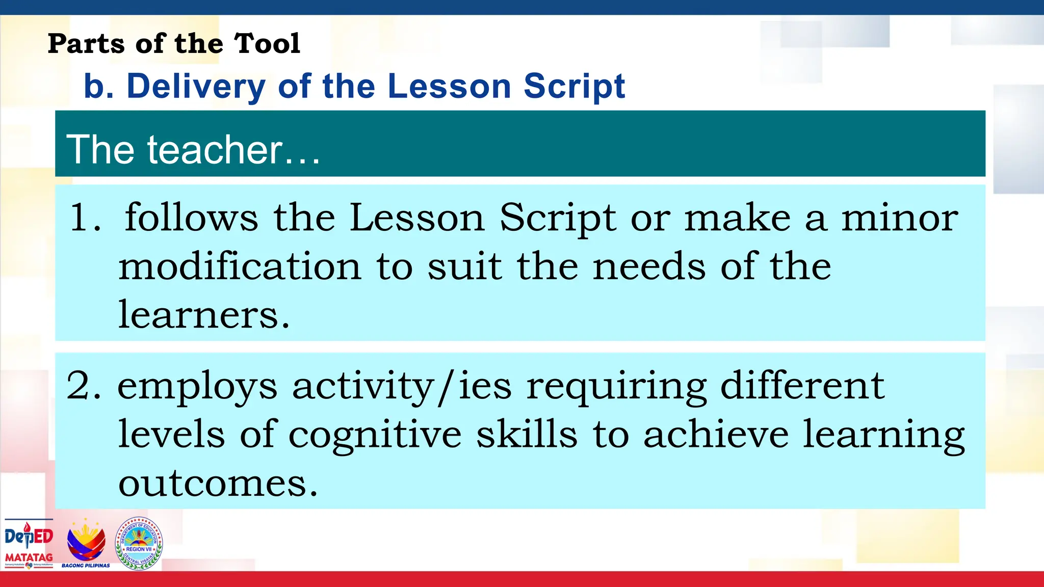 b. Delivery of the Lesson Script
Parts of the Tool
The teacher…
1. follows the Lesson Script or make a minor
modification to suit the needs of the
learners.
2. employs activity/ies requiring different
levels of cognitive skills to achieve learning
outcomes.
 