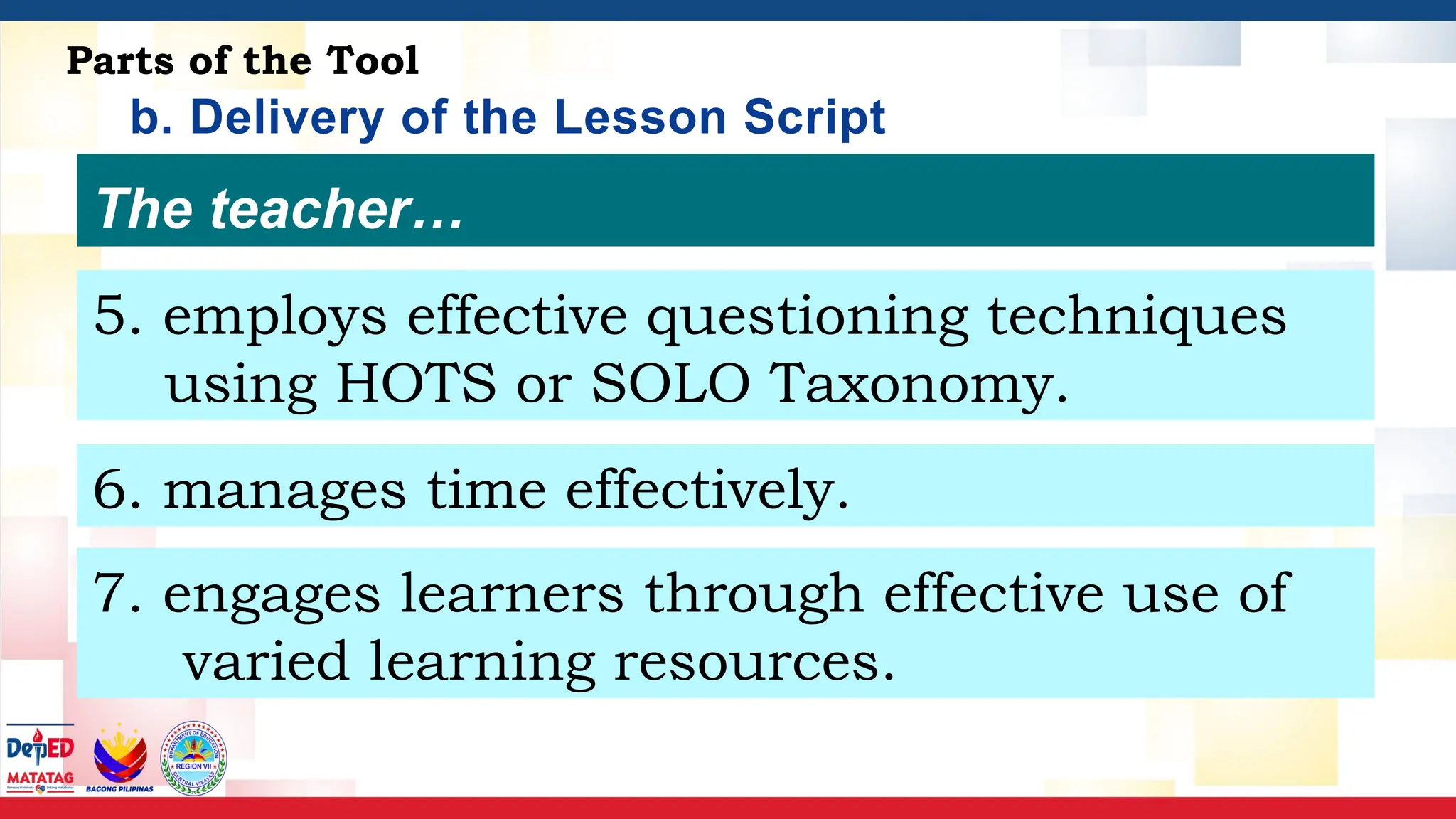 b. Delivery of the Lesson Script
Parts of the Tool
The teacher…
5. employs effective questioning techniques
using HOTS or SOLO Taxonomy.
6. manages time effectively.
7. engages learners through effective use of
varied learning resources.
 