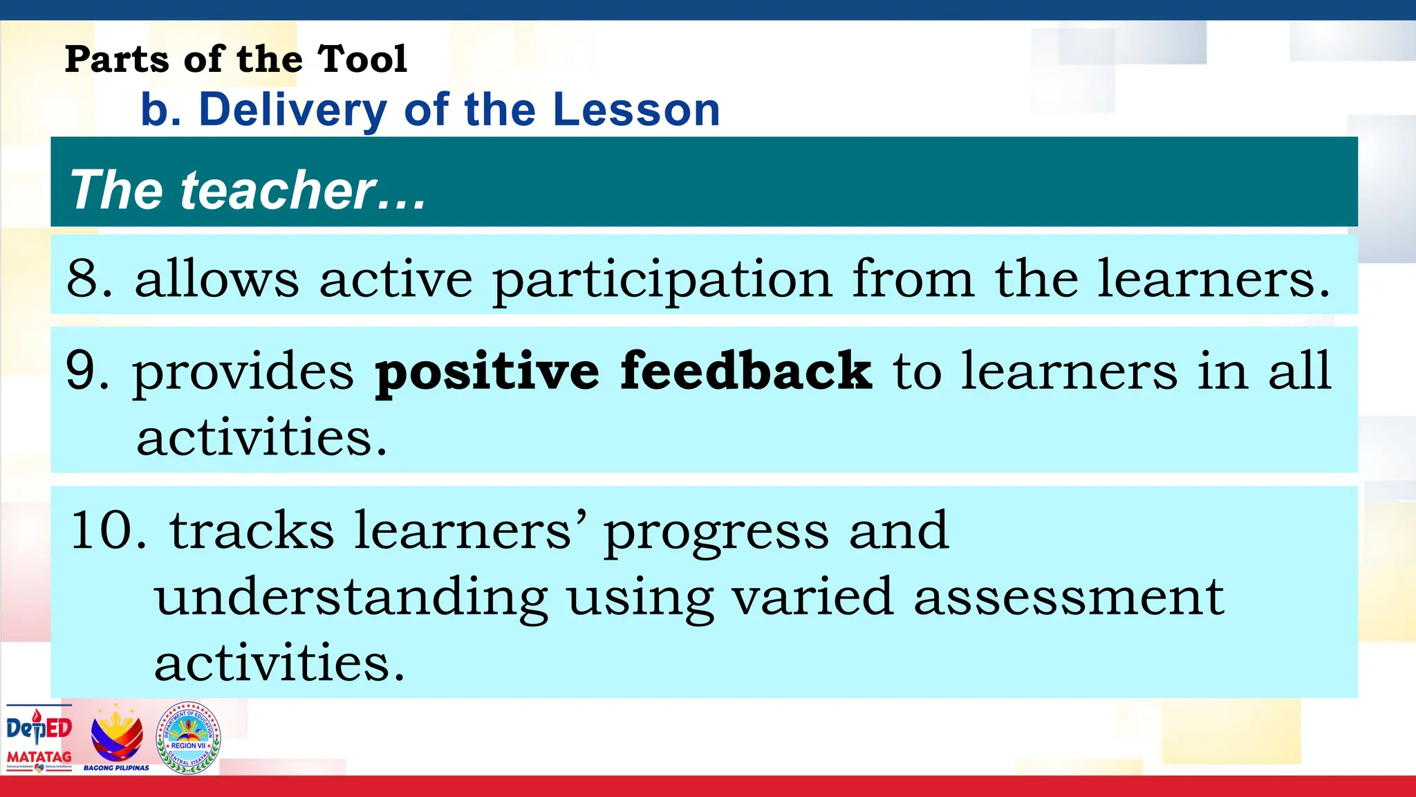 b. Delivery of the Lesson
Script
Parts of the Tool
The teacher…
8. allows active participation from the learners.
9. provides positive feedback to learners in all
activities.
10. tracks learners’ progress and
understanding using varied assessment
activities.
 