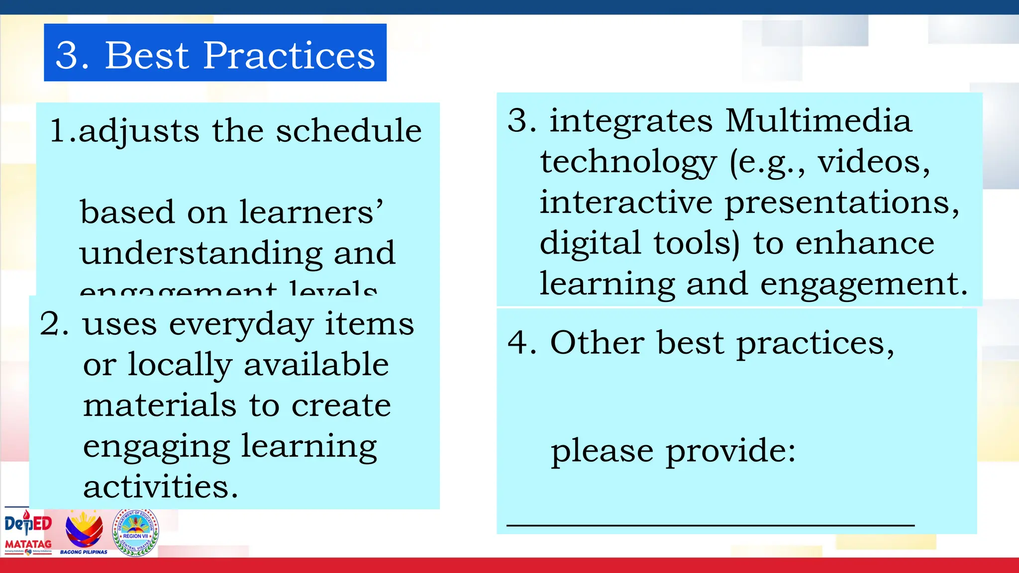 3. Best Practices
1.adjusts the schedule
based on learners’
understanding and
engagement levels
3. integrates Multimedia
technology (e.g., videos,
interactive presentations,
digital tools) to enhance
learning and engagement.
4. Other best practices,
please provide:
________________________
2. uses everyday items
or locally available
materials to create
engaging learning
activities.
 