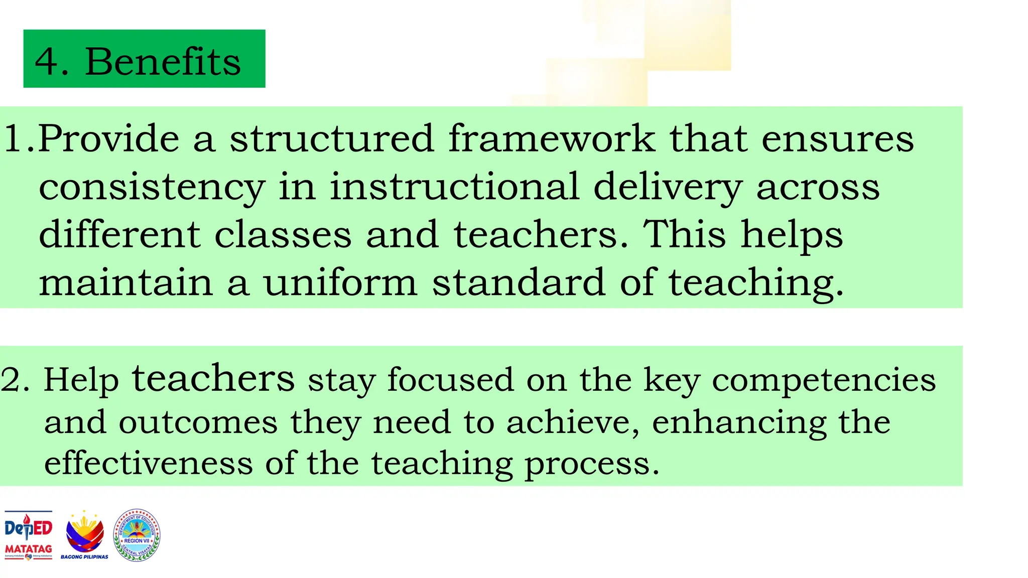 4. Benefits
1.Provide a structured framework that ensures
consistency in instructional delivery across
different classes and teachers. This helps
maintain a uniform standard of teaching.
2. Help teachers stay focused on the key competencies
and outcomes they need to achieve, enhancing the
effectiveness of the teaching process.
 