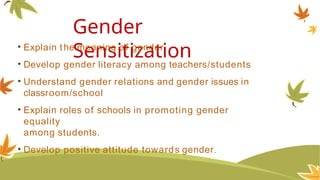 Gender
Sensitization
• Explain the meaning of gender
• Develop gender literacy among teachers/students
• Understand gender relations and gender issues in
classroom/school
• Explain roles of schools in promoting gender
equality
among students.
• Develop positive attitude towards gender.