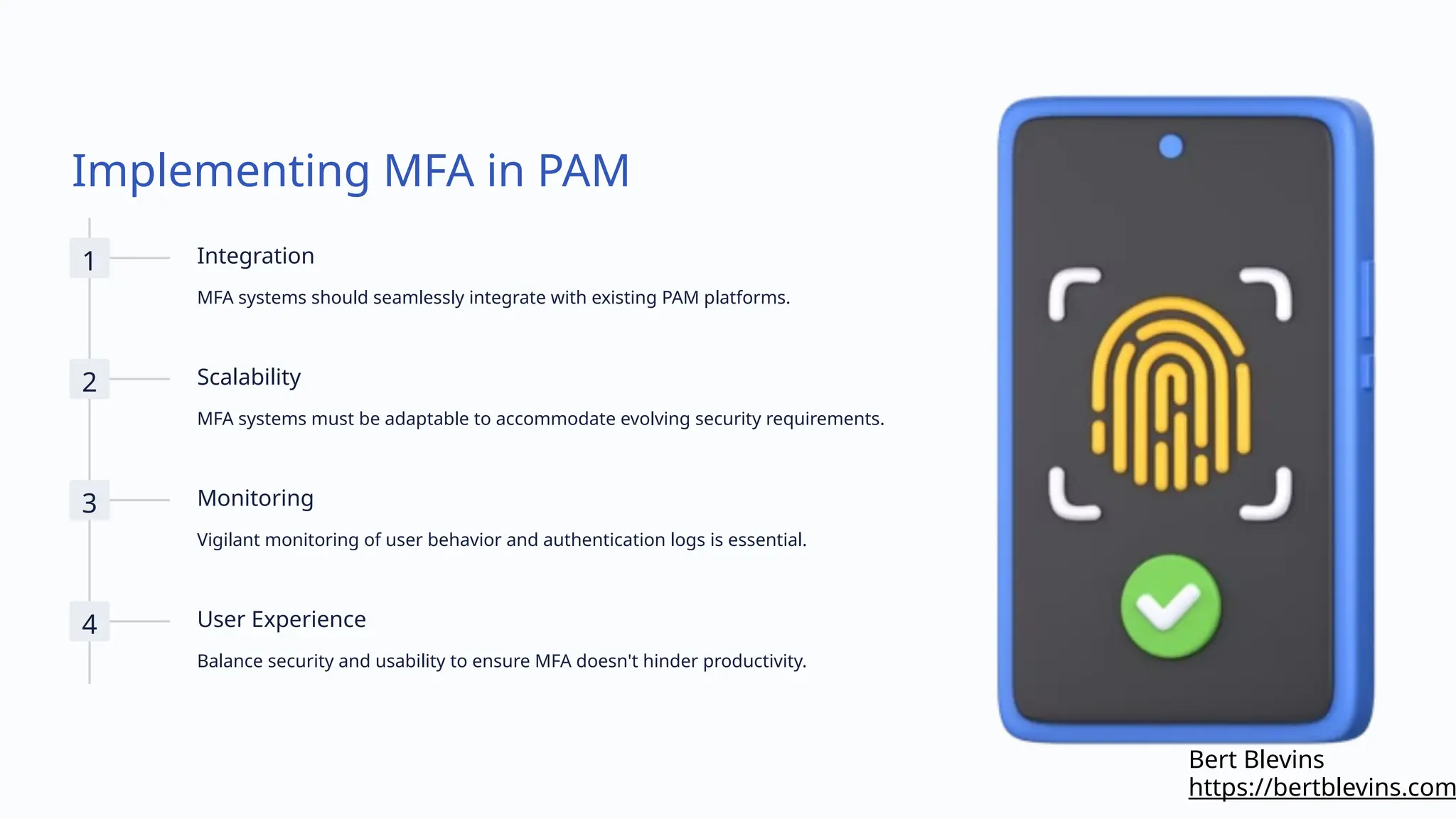 Implementing MFA in PAM
1 Integration
MFA systems should seamlessly integrate with existing PAM platforms.
2 Scalability
MFA systems must be adaptable to accommodate evolving security requirements.
3 Monitoring
Vigilant monitoring of user behavior and authentication logs is essential.
4 User Experience
Balance security and usability to ensure MFA doesn't hinder productivity.
https://bertblevins.com
Bert Blevins
 