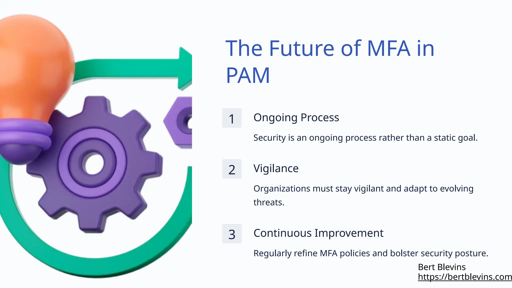 The Future of MFA in
PAM
1 Ongoing Process
Security is an ongoing process rather than a static goal.
2 Vigilance
Organizations must stay vigilant and adapt to evolving
threats.
3 Continuous Improvement
Regularly refine MFA policies and bolster security posture.
https://bertblevins.com
Bert Blevins
 
