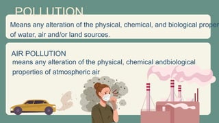 POLLUTION
AIR POLLUTION
Means any alteration of the physical, chemical, and biological propert
of water, air and/or land sources.
means any alteration of the physical, chemical andbiological
properties of atmospheric air
 