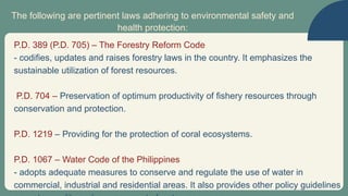 The following are pertinent laws adhering to environmental safety and
health protection:
P.D. 389 (P.D. 705) – The Forestry Reform Code
- codifies, updates and raises forestry laws in the country. It emphasizes the
sustainable utilization of forest resources.
P.D. 704 – Preservation of optimum productivity of fishery resources through
conservation and protection.
P.D. 1219 – Providing for the protection of coral ecosystems.
P.D. 1067 – Water Code of the Philippines
- adopts adequate measures to conserve and regulate the use of water in
commercial, industrial and residential areas. It also provides other policy guidelines
 