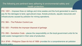 The following are pertinent laws adhering to environmental safety and
health protection:
P.D. 1251 – Imposes fines on tailings and mine wastes and the fund generated is used to
pay for the damages to land, agricultural crops, forests products, aquatic resources and
infrastructures caused by pollution for mining operations.
P.D. 984 – The Pollution Control Law
P.D. 825 – Prohibits the improper disposal of garbage
P.D. 856 – Sanitation Code - places the responsibility on the local government units for he
solid waste management in their area of production.
R.A. 8749 – Philippine Clean Air Act of 1999- provides for a comprehensive air pollution
control policy
 
