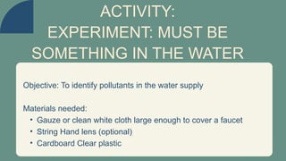 Objective: To identify pollutants in the water supply
Materials needed:
• Gauze or clean white cloth large enough to cover a faucet
• String Hand lens (optional)
• Cardboard Clear plastic
ACTIVITY:
EXPERIMENT: MUST BE
SOMETHING IN THE WATER
 