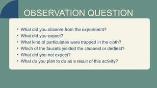 • What did you observe from the experiment?
• What did you expect?
• What kind of particulates were trapped in the cloth?
• Which of the faucets yielded the cleanest or dertiest?
• What did you not expect?
• What do you plan to do as a result of this activity?
OBSERVATION QUESTION
 