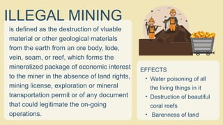 is defined as the destruction of vluable
material or other geological materials
from the earth from an ore body, lode,
vein, seam, or reef, which forms the
mineralized package of economic interest
to the miner in the absence of land rights,
mining license, exploration or mineral
transportation permit or of any document
that could legitimate the on-going
operations.
ILLEGAL MINING
EFFECTS
• Water poisoning of all
the living things in it
• Destruction of beautiful
coral reefs
• Barenness of land
 