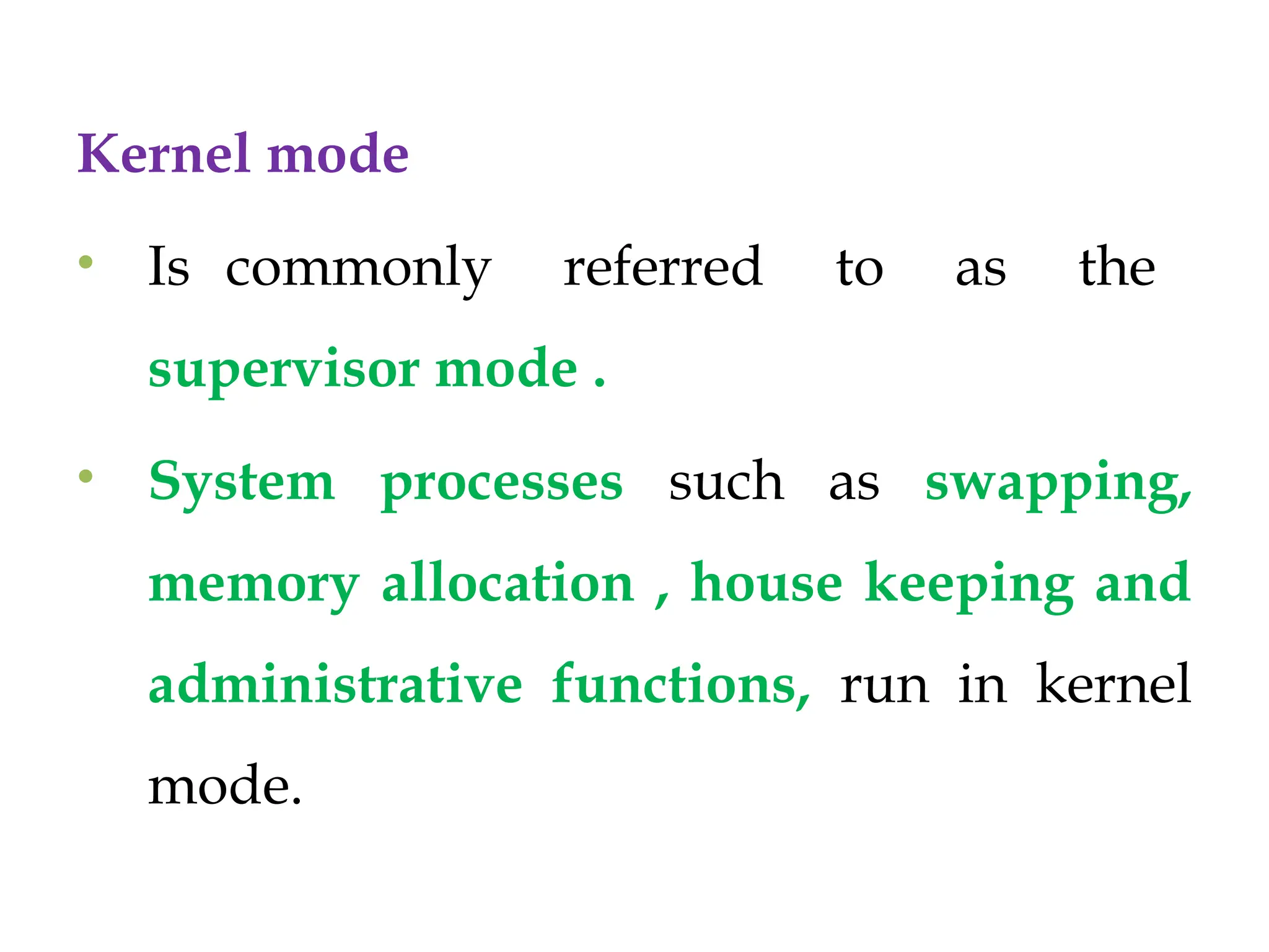 Kernel mode
• Is commonly referred to as the
supervisor mode .
• System processes such as swapping,
memory allocation , house keeping and
administrative functions, run in kernel
mode.