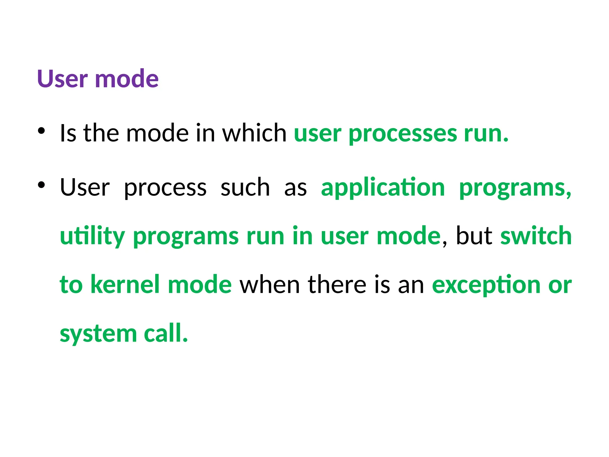 User mode
• Is the mode in which user processes run.
• User process such as application programs,
utility programs run in user mode, but switch
to kernel mode when there is an exception or
system call.