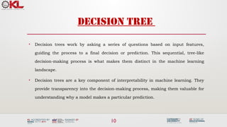 10
DECISION TREE
• Decision trees work by asking a series of questions based on input features,
guiding the process to a final decision or prediction. This sequential, tree-like
decision-making process is what makes them distinct in the machine learning
landscape.
• Decision trees are a key component of interpretability in machine learning. They
provide transparency into the decision-making process, making them valuable for
understanding why a model makes a particular prediction.
 