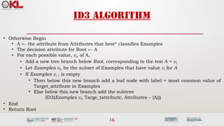 16
ID3 algorithm
• Otherwise Begin
• A ← the attribute from Attributes that best* classifies Examples
• The decision attribute for Root ← A
• For each possible value, vi, of A,
• Add a new tree branch below Root, corresponding to the test A = vi
• Let Examples vi, be the subset of Examples that have value vi for A
• If Examples vi , is empty
• Then below this new branch add a leaf node with label = most common value of
Target_attribute in Examples
• Else below this new branch add the subtree
ID3(Examples vi, Targe_tattribute, Attributes – {A}))
• End
• Return Root
 