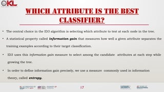 17
Which attribute is the best
classifier?
• The central choice in the ID3 algorithm is selecting which attribute to test at each node in the tree.
• A statistical property called information gain that measures how well a given attribute separates the
training examples according to their target classification.
• ID3 uses this information gain measure to select among the candidate attributes at each step while
growing the tree.
• In order to define information gain precisely, we use a measure commonly used in information
theory, called entropy.
 