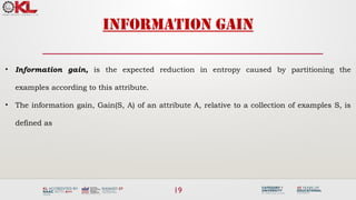 19
Information gain
• Information gain, is the expected reduction in entropy caused by partitioning the
examples according to this attribute.
• The information gain, Gain(S, A) of an attribute A, relative to a collection of examples S, is
defined as
 