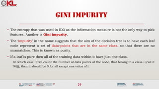 29
GINI IMPURITY
• The entropy that was used in ID3 as the information measure is not the only way to pick
features. Another is Gini impurity.
• The ‘impurity’ in the name suggests that the aim of the decision tree is to have each leaf
node represent a set of data-points that are in the same class. so that there are no
mismatches. This is known as purity.
• If a leaf is pure then all of the training data within it have just one class.
In which case, if we count the number of data points at the node, that belong to a class i (call it
N(i)), then it should be 0 for all except one value of i.
 