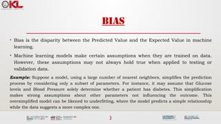 3
BIAS
• Bias is the disparity between the Predicted Value and the Expected Value in machine
learning.
• Machine learning models make certain assumptions when they are trained on data.
However, these assumptions may not always hold true when applied to testing or
validation data.
Example: Suppose a model, using a large number of nearest neighbors, simplifies the prediction
process by considering only a subset of parameters. For instance, it may assume that Glucose
levels and Blood Pressure solely determine whether a patient has diabetes. This simplification
makes strong assumptions about other parameters not influencing the outcome. This
oversimplified model can be likened to underfitting, where the model predicts a simple relationship
while the data suggests a more complex one.
 