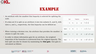 31
EXAMPLE
• An attribute with the smallest Gini Impurity is selected for splitting the
node.
• If a data set D is split on an attribute A into two subsets D1 and D2 with
sizes n1 and n2, respectively, the Gini Impurity can be defined as:
• When training a decision tree, the attribute that provides the smallest is
chosen to split the node.
• In order to obtain information gain for an attribute, the weighted
impurities of the branches is subtracted from the original impurity. The
best split can also be chosen by maximizing the Gini gain. Gini gain is
calculated as follows:
 