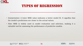 36
TYPES OF REGRESSION
• Interpretation: A lower MSE value indicates a better model fit. It signifies that
the model's predictions are closer to the actual values.
• Note: MSE is widely used in model evaluation and selection, making it a
valuable tool for assessing the performance of predictive models.
 