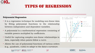 37
TYPES OF REGRESSION
Polynomial Regression
• It is a regression technique for modeling non-linear data
by fitting polynomial functions to the relationship
between independent and dependent variables.
• A polynomial is a mathematical expression consisting of
variable powers multiplied by coefficients.
• Useful for capturing complex non-linear relationships in
data, especially when points follow a curve.
• Allows the use of polynomial functions of various orders
(e.g., quadratic, cubic) to adapt to the data's curvature.
 