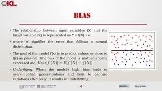 4
BIAS
• The relationship between input variables (X) and the
target variable (Y) is represented as Y = f(X) + e.
• where 'e' signifies the error that follows a normal
distribution.
• The goal of the model f'(x) is to predict values as close to
f(x) as possible. The bias of the model is mathematically
expressed as:
• Underfitting: When the model's high bias leads to
oversimplified generalizations and fails to capture
variations effectively, it results in underfitting.
 
