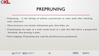 PREPRUNING
42
• Prepruning is th e halting of su btree con struction a t som e node after checking
som e measures.
• These measures can include information gain, Gini index, etc.
• If partitioning the tuple at a node would result in a split that falls below a prespecified
threshold, then pruning is done.
• Early stopping- Prepruning may stop the growth process prematurely.
 