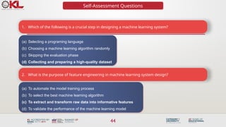 44
Self-Assessment Questions
1. Which of the following is a crucial step in designing a machine learning system?
(a) Selecting a programing language
(b) Choosing a machine learning algorithm randomly
(c) Skipping the evaluation phase
(d) Collecting and preparing a high-quality dataset
2. What is the purpose of feature engineering in machine learning system design?
(a) To automate the model training process
(b) To select the best machine learning algorithm
(c) To extract and transform raw data into informative features
(d) To validate the performance of the machine learning model
 