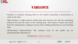 5
VARIANCE
• Variance in machine learning refers to the model's sensitivity to fluctuations or
noise in the data.
• High Variance: A high-variance model takes into account not only the underlying
patterns but also the noise in the training data. This means it learns too much
from the training data, leading to issues when making predictions on new (testing)
data.
• Mathematical Representation: The variance error in the model can be
mathematically expressed as:
Variancef(x)) = E[X^2] - E[X]^2
 