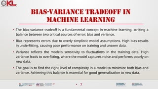 BIAS-VARIANCE TRADEOFF IN
MACHINE LEARNING
• The bias-variance tradeoff is a fundamental concept in machine learning, striking a
balance between two critical sources of error: bias and variance.
• Bias represents errors due to overly simplistic model assumptions. High bias results
in underfitting, causing poor performance on training and unseen data.
• Variance reflects the model's sensitivity to fluctuations in the training data. High
variance leads to overfitting, where the model captures noise and performs poorly on
new data.
• The goal is to find the right level of complexity in a model to minimize both bias and
variance. Achieving this balance is essential for good generalization to new data.
• 7
 